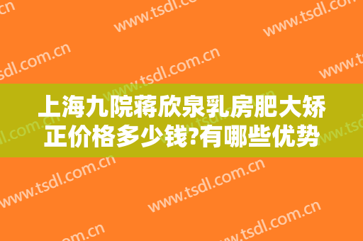 上海九院蒋欣泉乳房肥大矫正价格多少钱?有哪些优势?