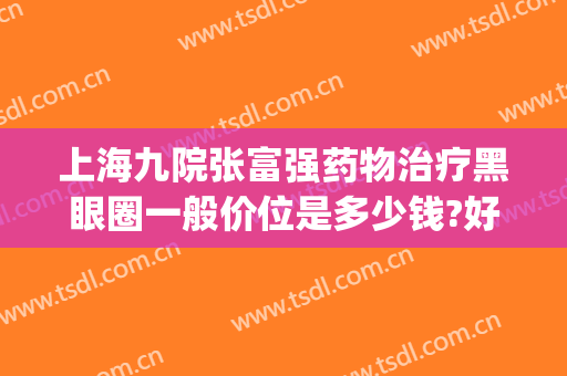 上海九院张富强药物治疗黑眼圈一般价位是多少钱?好不好?(上海九院祛黑眼圈)