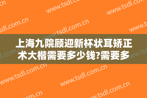 上海九院顾迎新杯状耳矫正术大楷需要多少钱?需要多久恢复?