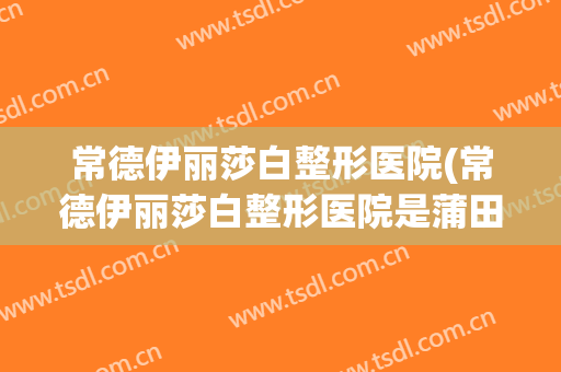 常德伊丽莎白整形医院(常德伊丽莎白整形医院是蒲田系吗?)