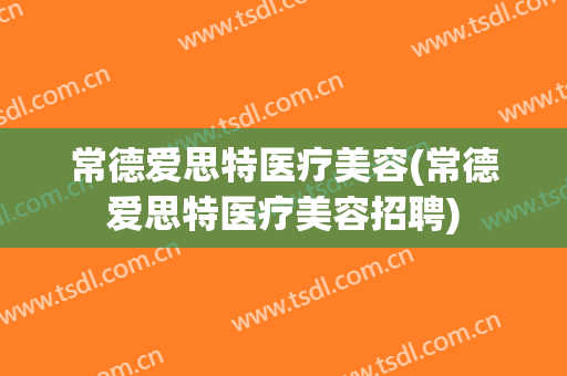 常德爱思特医疗美容(常德爱思特医疗美容招聘)