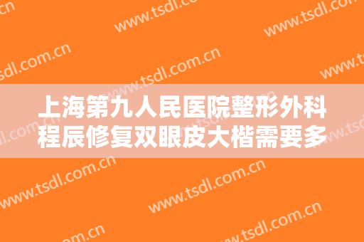 上海第九人民医院整形外科程辰修复双眼皮大楷需要多少费用?怎么样?
