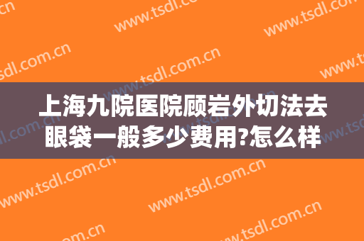 上海九院医院顾岩外切法去眼袋一般多少费用?怎么样?(上海九院内切眼袋)