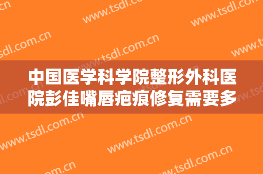 中国医学科学院整形外科医院彭佳嘴唇疤痕修复需要多少钱?多长时间恢复?