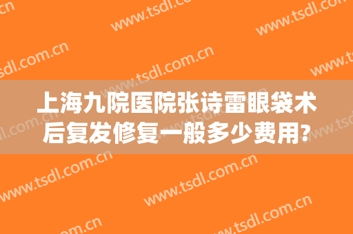 上海九院医院张诗雷眼袋术后复发修复一般多少费用?需要多久恢复?(去眼袋九院整复外科 价格)