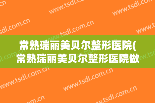 常熟瑞丽美贝尔整形医院(常熟瑞丽美贝尔整形医院做腋臭吗)