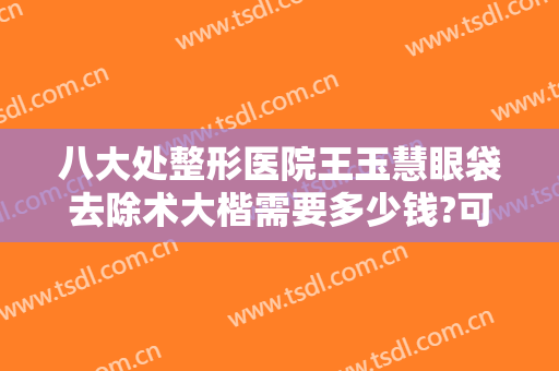 八大处整形医院王玉慧眼袋去除术大楷需要多少钱?可靠吗?