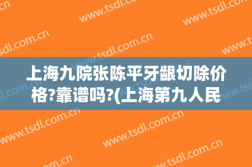 上海九院张陈平牙龈切除价格?靠谱吗?(上海第九人民医院整牙价格)