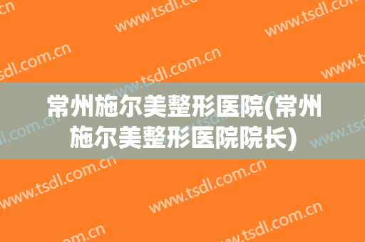 常州施尔美整形医院(常州施尔美整形医院院长)
