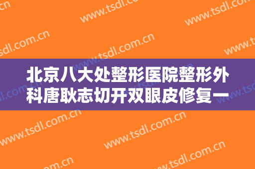 北京八大处整形医院整形外科唐耿志切开双眼皮修复一般价位是多少?可靠吗?