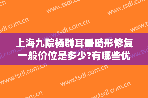 上海九院杨群耳垂畸形修复一般价位是多少?有哪些优势?(上海九院耳部整形)
