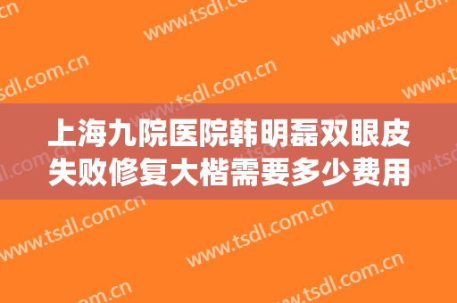上海九院医院韩明磊双眼皮失败修复大楷需要多少费用?好不好?(上海九院双眼皮修复怎么样)