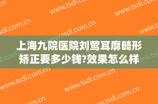 上海九院医院刘莺耳廓畸形矫正要多少钱?效果怎么样?(上海九院做耳朵畸形手术哪个医生比较权威)