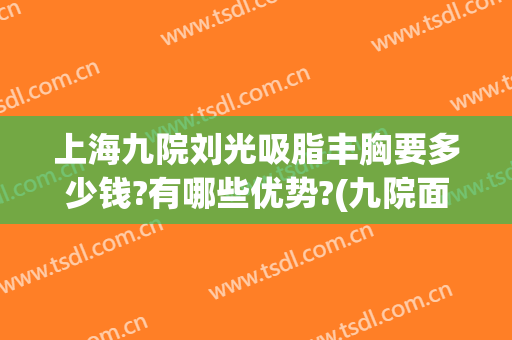 上海九院刘光吸脂丰胸要多少钱?有哪些优势?(九院面部吸脂多少钱)