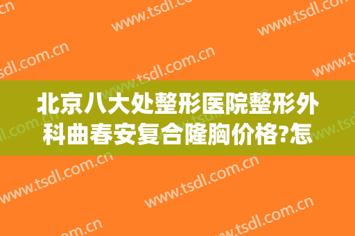 北京八大处整形医院整形外科曲春安复合隆胸价格?怎么样?(中国整形医学院北京八大处整形医院)
