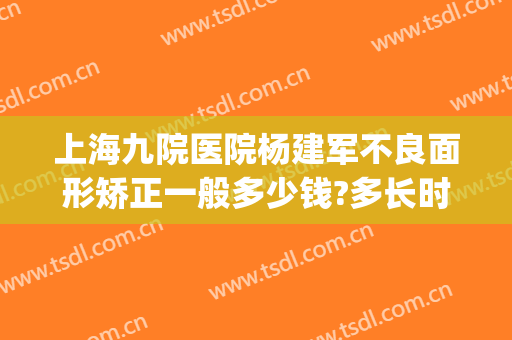 上海九院医院杨建军不良面形矫正一般多少钱?多长时间恢复?(上海九院疤痕整形好的医生)