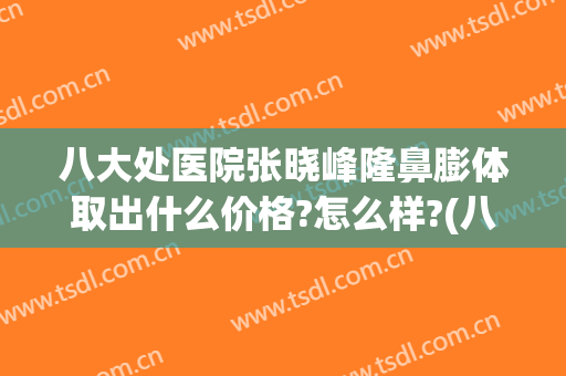 八大处医院张晓峰隆鼻膨体取出什么价格?怎么样?(八大处隆鼻价钱)