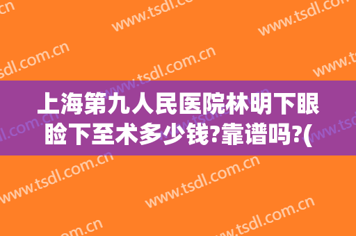 上海第九人民医院林明下眼睑下至术多少钱?靠谱吗?(上海九院可以做眼睑下至吗)