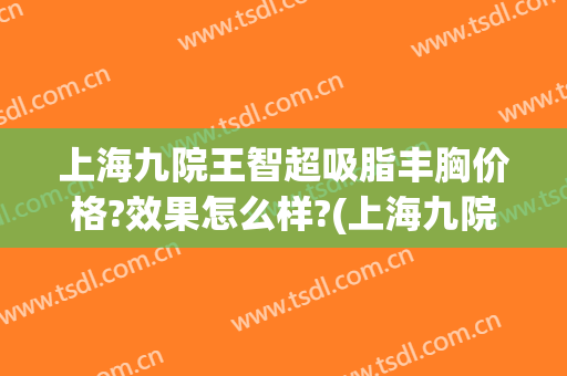 上海九院王智超吸脂丰胸价格?效果怎么样?(上海九院自体脂肪丰胸哪位医生做的好)