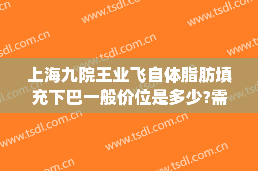 上海九院王业飞自体脂肪填充下巴一般价位是多少?需要多久恢复?(上海第九医院脂肪填充)