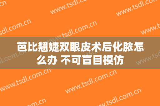 芭比翘婕双眼皮术后化脓怎么办 不可盲目模仿