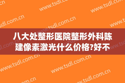 八大处整形医院整形外科陈建像素激光什么价格?好不好?(北京八大处整容整形医院)