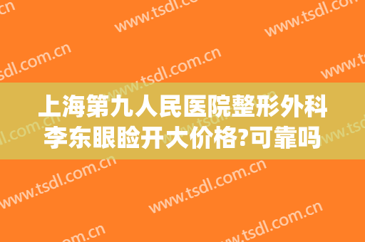 上海第九人民医院整形外科李东眼睑开大价格?可靠吗?(上海第九人民整形医院双眼皮)
