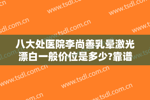 八大处医院李尚善乳晕激光漂白一般价位是多少?靠谱吗?