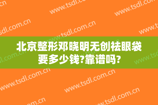 北京整形邓晓明无创祛眼袋要多少钱?靠谱吗?