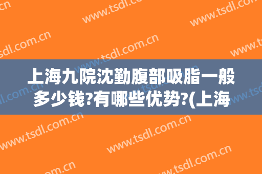 上海九院沈勤腹部吸脂一般多少钱?有哪些优势?(上海九院吸脂怎么样)