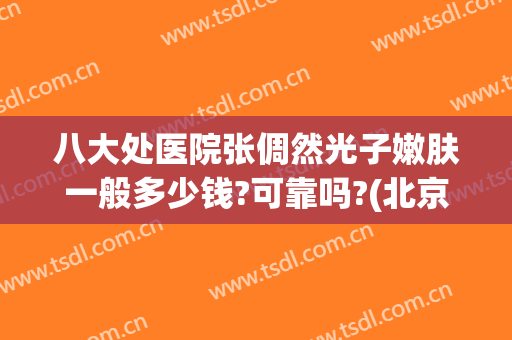 八大处医院张倜然光子嫩肤一般多少钱?可靠吗?(北京八大处医院光子嫩肤价格)