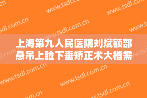 上海第九人民医院刘斌额部悬吊上睑下垂矫正术大楷需要多少钱?可靠吗?