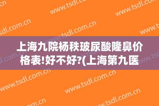 上海九院杨秩玻尿酸隆鼻价格表!好不好?(上海第九医院隆鼻价格是多少钱呢)