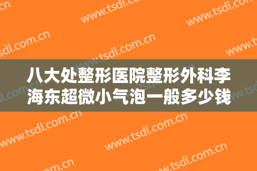 八大处整形医院整形外科李海东超微小气泡一般多少钱?有哪些优势?