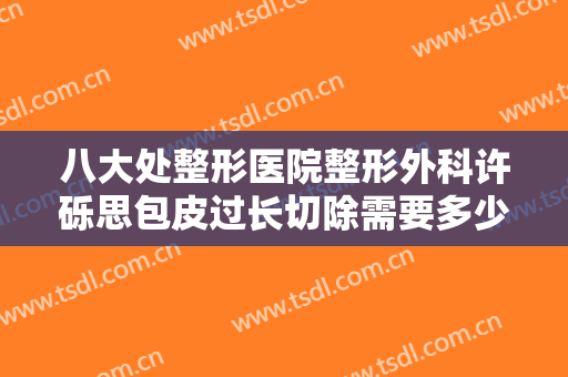 八大处整形医院整形外科许砾思包皮过长切除需要多少费用?靠谱吗?