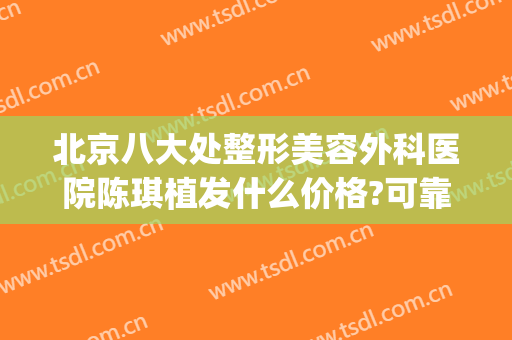 北京八大处整形美容外科医院陈琪植发什么价格?可靠吗?(北京整容手术)