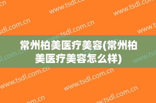 常州柏美医疗美容(常州柏美医疗美容怎么样)