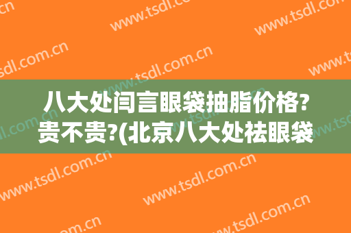 八大处闫言眼袋抽脂价格?贵不贵?(北京八大处祛眼袋价格)