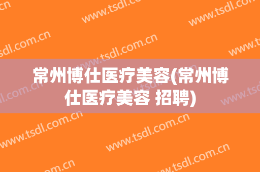 常州博仕医疗美容(常州博仕医疗美容 招聘)