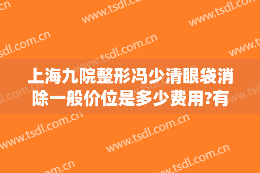 上海九院整形冯少清眼袋消除一般价位是多少费用?有哪些优势?(上海九院冯少清做双眼皮怎么样)