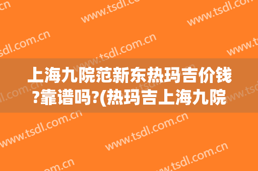 上海九院范新东热玛吉价钱?靠谱吗?(热玛吉上海九院价格)