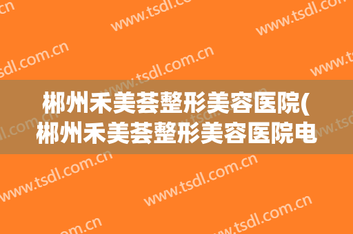 郴州禾美荟整形美容医院(郴州禾美荟整形美容医院电话)