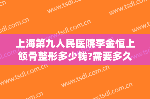 上海第九人民医院李金恒上颌骨整形多少钱?需要多久恢复?(上海九院下颌骨手术多少钱)