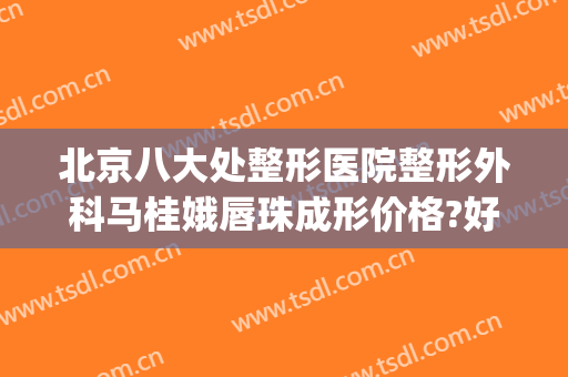 北京八大处整形医院整形外科马桂娥唇珠成形价格?好不好?(北京八大处妇科整形)