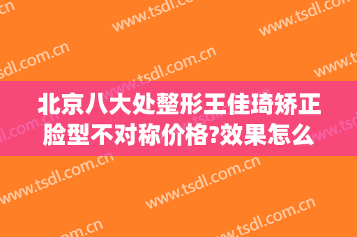 北京八大处整形王佳琦矫正脸型不对称价格?效果怎么样?(王佳琦八大处整形医院)
