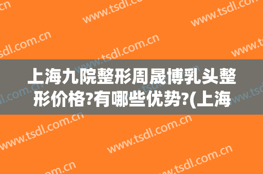 上海九院整形周晟博乳头整形价格?有哪些优势?(上海九院整形科隆胸)