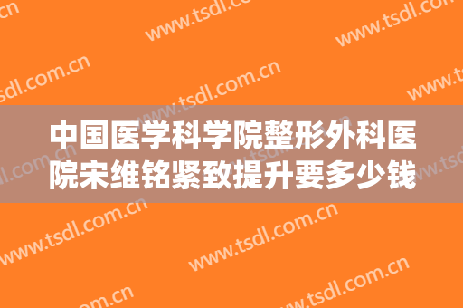 中国医学科学院整形外科医院宋维铭紧致提升要多少钱?有哪些优势?(宋维铭八大处整形医院)