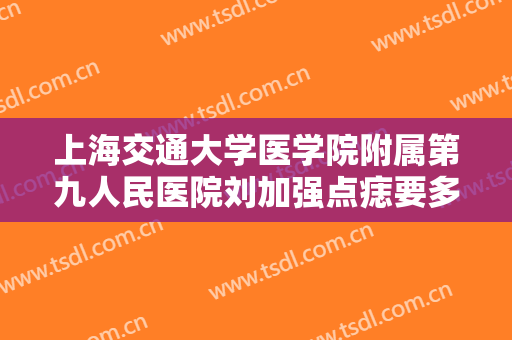 上海交通大学医学院附属第九人民医院刘加强点痣要多少钱?贵不贵?