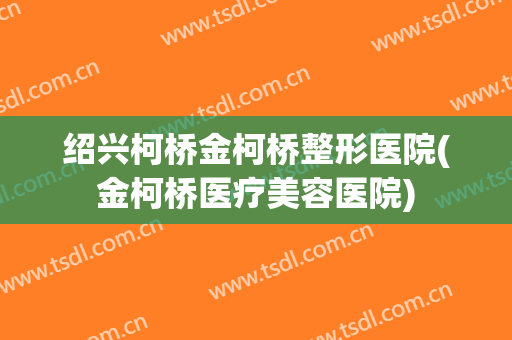 绍兴柯桥金柯桥整形医院(金柯桥医疗美容医院)
