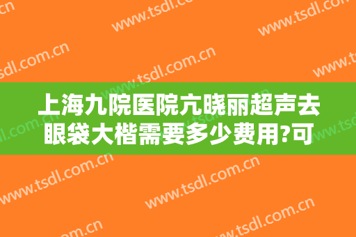 上海九院医院亢晓丽超声去眼袋大楷需要多少费用?可靠吗?